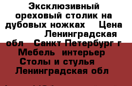 Эксклюзивный ореховый столик на дубовых ножках. › Цена ­ 9 999 - Ленинградская обл., Санкт-Петербург г. Мебель, интерьер » Столы и стулья   . Ленинградская обл.